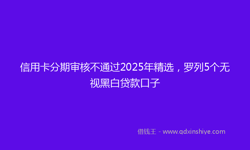 信用卡分期审核不通过2025年精选，罗列5个无视黑白贷款口子