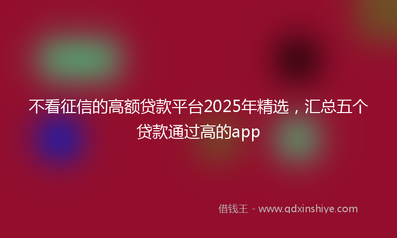 不看征信的高额贷款平台2025年精选，汇总五个贷款通过高的app