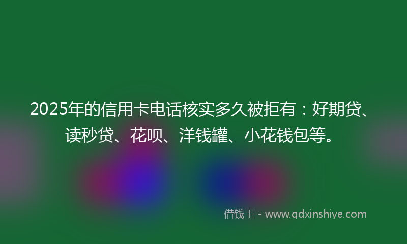 2025年的信用卡电话核实多久被拒有：好期贷、读秒贷、花呗、洋钱罐、小花钱包等。