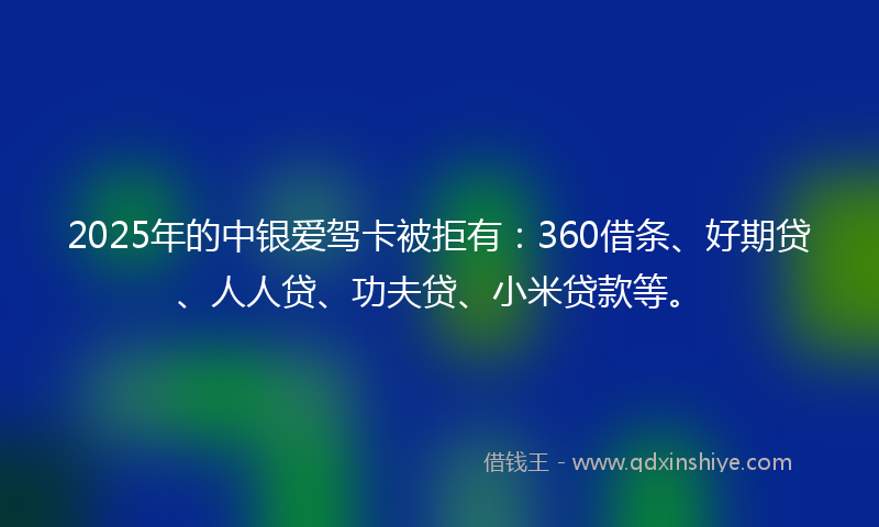 2025年的中银爱驾卡被拒有：360借条、好期贷、人人贷、功夫贷、小米贷款等。
