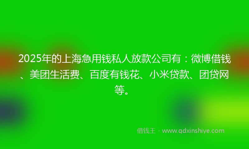 2025年的上海急用钱私人放款公司有：微博借钱、美团生活费、百度有钱花、小米贷款、团贷网等。