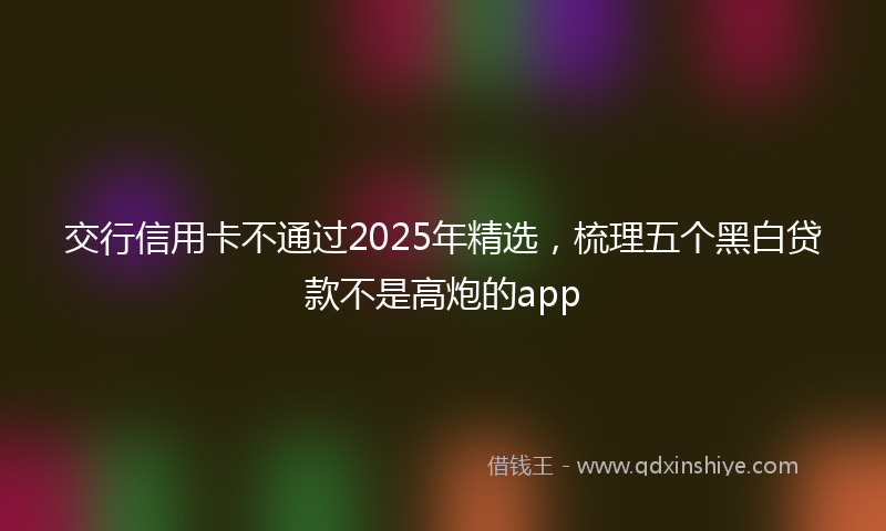 交行信用卡不通过2025年精选，梳理五个黑白贷款不是高炮的app
