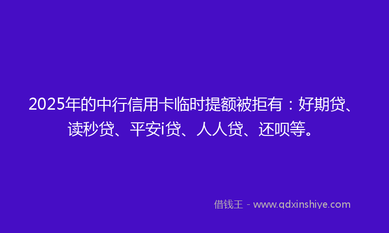 2025年的中行信用卡临时提额被拒有：好期贷、读秒贷、平安i贷、人人贷、还呗等。