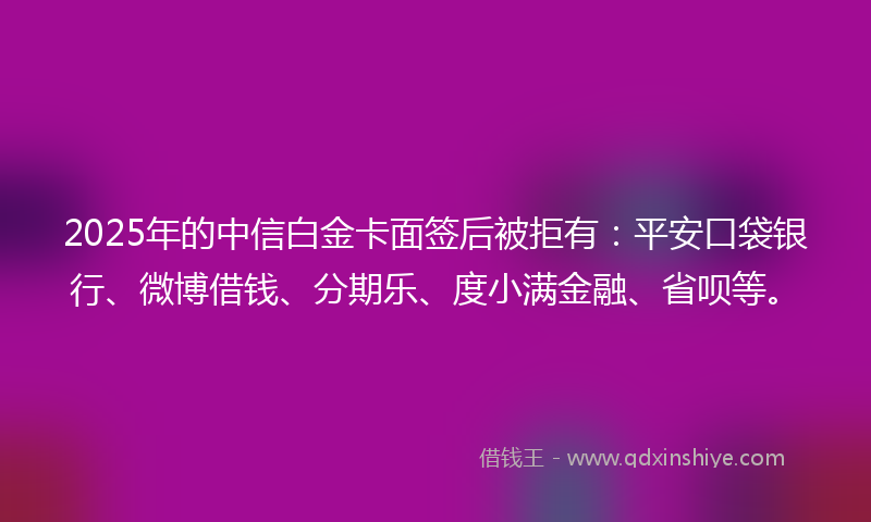 2025年的中信白金卡面签后被拒有：平安口袋银行、微博借钱、分期乐、度小满金融、省呗等。