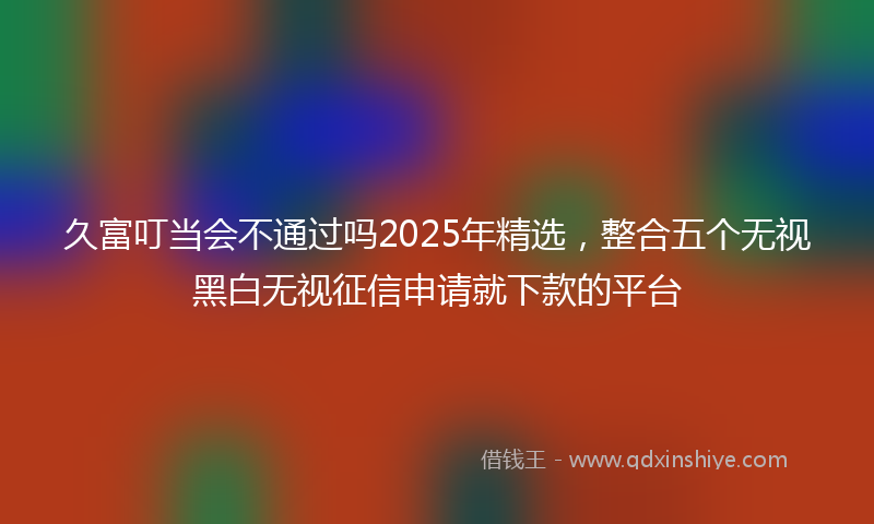 久富叮当会不通过吗2025年精选，整合五个无视黑白无视征信申请就下款的平台