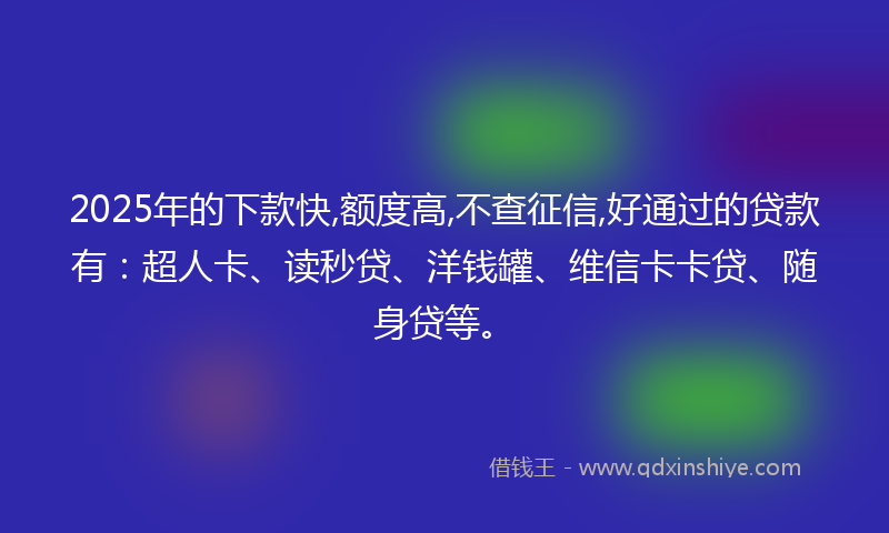 2025年的下款快,额度高,不查征信,好通过的贷款有：超人卡、读秒贷、洋钱罐、维信卡卡贷、随身贷等。