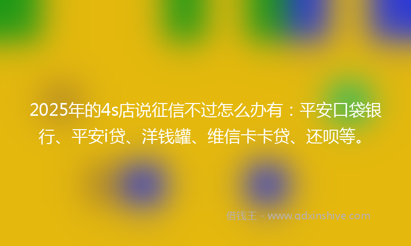 2025年的4s店说征信不过怎么办有:平安口袋银行、平安i贷、洋钱罐、维信卡卡贷、还呗等。