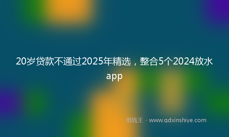 20岁贷款不通过2025年精选，整合5个2024放水app