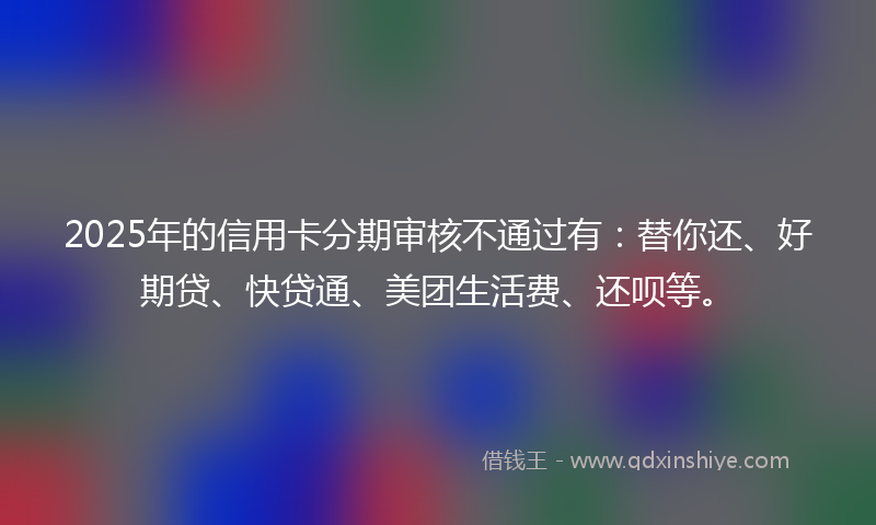 2025年的信用卡分期审核不通过有：替你还、好期贷、快贷通、美团生活费、还呗等。