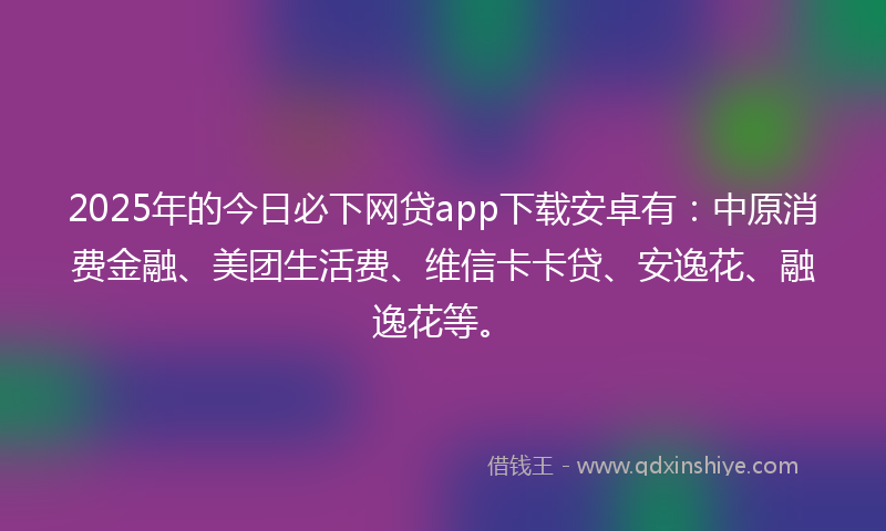 2025年的今日必下网贷app下载安卓有：中原消费金融、美团生活费、维信卡卡贷、安逸花、融逸花等。