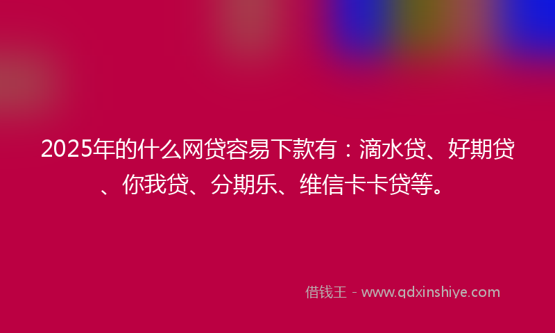 2025年的什么网贷容易下款有：滴水贷、好期贷、你我贷、分期乐、维信卡卡贷等。