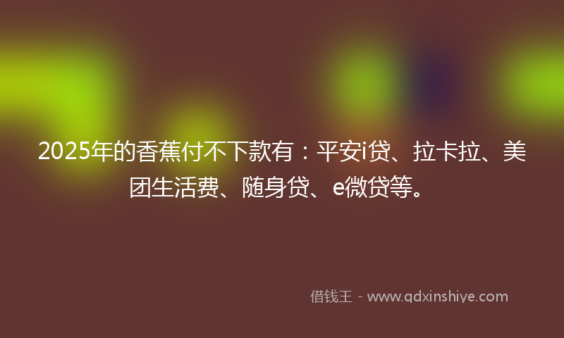 2025年的香蕉付不下款有：平安i贷、拉卡拉、美团生活费、随身贷、e微贷等。