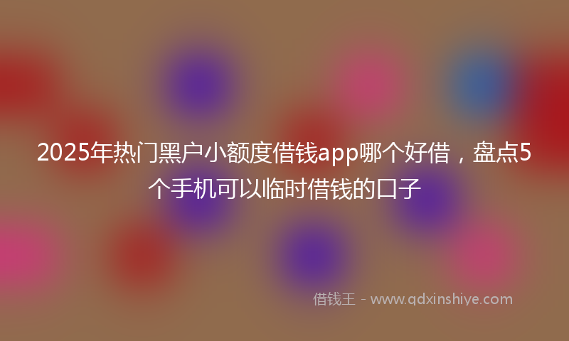 2025年热门黑户小额度借钱app哪个好借，盘点5个手机可以临时借钱的口子