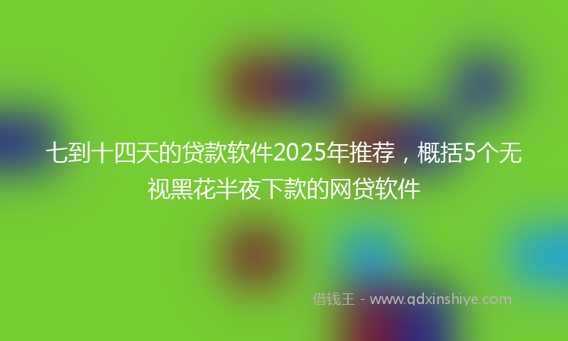 七到十四天的贷款软件2025年推荐，概括5个无视黑花半夜下款的网贷软件