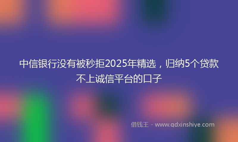 中信银行没有被秒拒2025年精选，归纳5个贷款不上诚信平台的口子