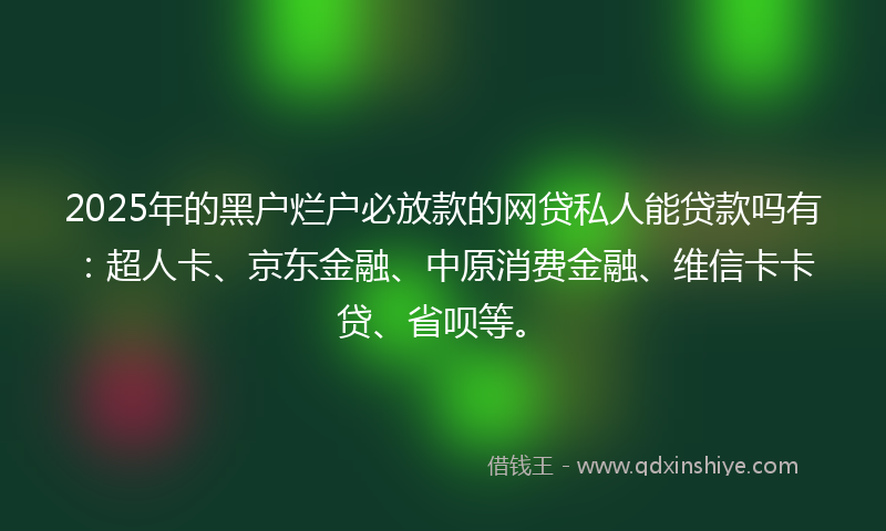 2025年的黑户烂户必放款的网贷私人能贷款吗有：超人卡、京东金融、中原消费金融、维信卡卡贷、省呗等。