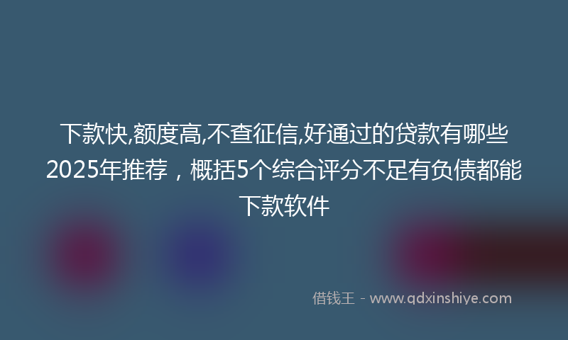 下款快,额度高,不查征信,好通过的贷款有哪些2025年推荐，概括5个综合评分不足有负债都能下款软件