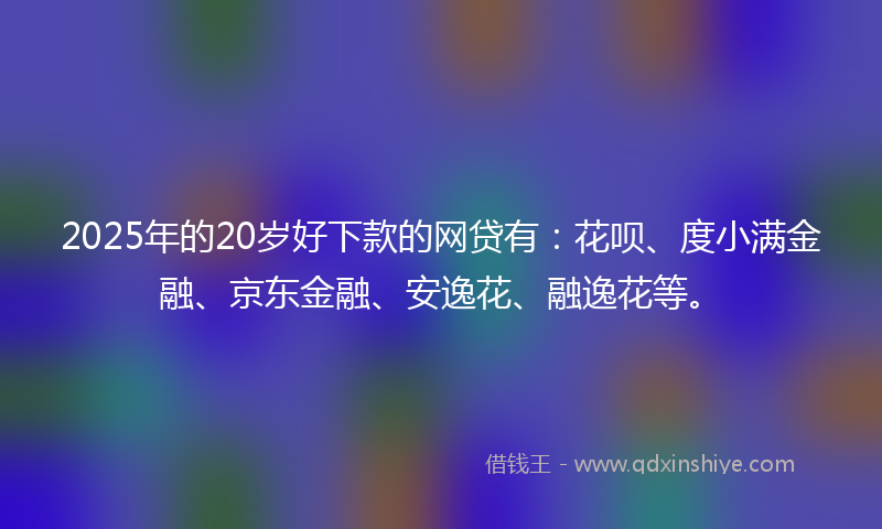 2025年的20岁好下款的网贷有：花呗、度小满金融、京东金融、安逸花、融逸花等。