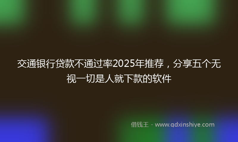 交通银行贷款不通过率2025年推荐，分享五个无视一切是人就下款的软件