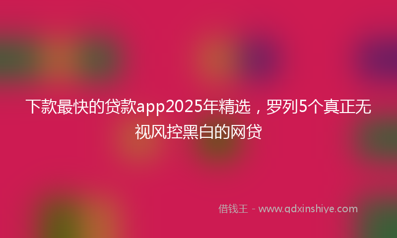 下款最快的贷款app2025年精选，罗列5个真正无视风控黑白的网贷