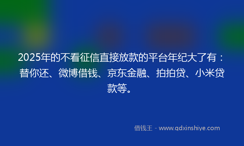 2025年的不看征信直接放款的平台年纪大了有：替你还、微博借钱、京东金融、拍拍贷、小米贷款等。
