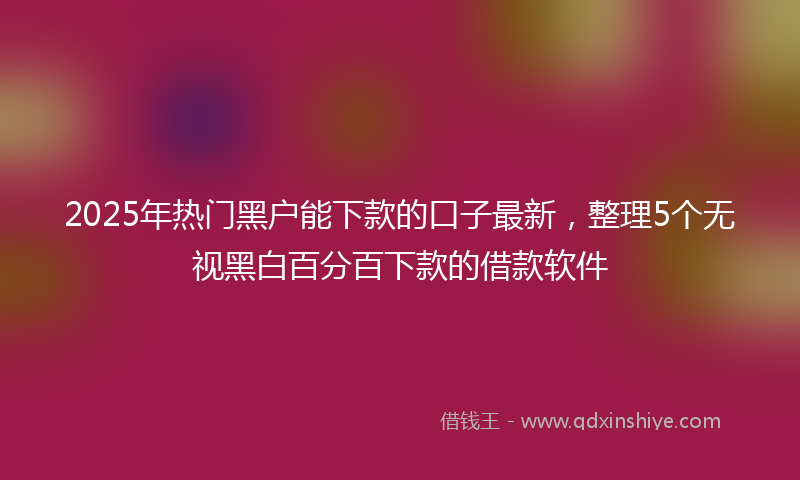 2025年热门黑户能下款的口子最新，整理5个无视黑白百分百下款的借款软件
