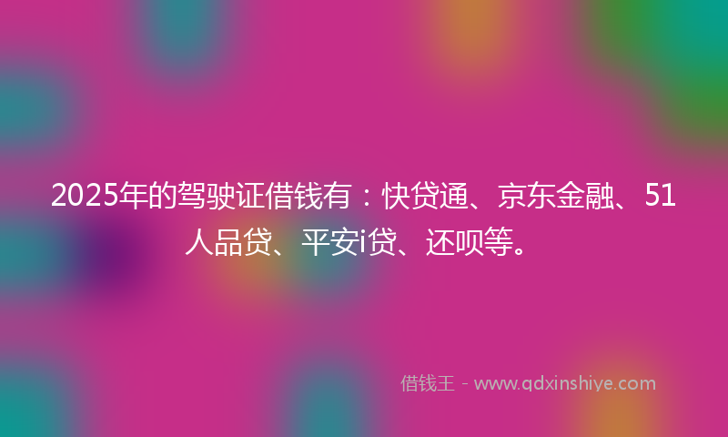2025年的驾驶证借钱有：快贷通、京东金融、51人品贷、平安i贷、还呗等。