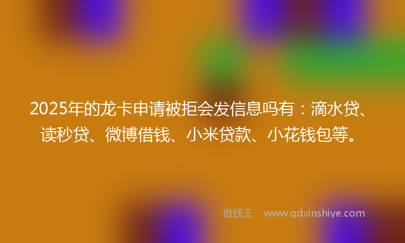 2025年的龙卡申请被拒会发信息吗有：滴水贷、读秒贷、微博借钱、小米贷款、小花钱包等。