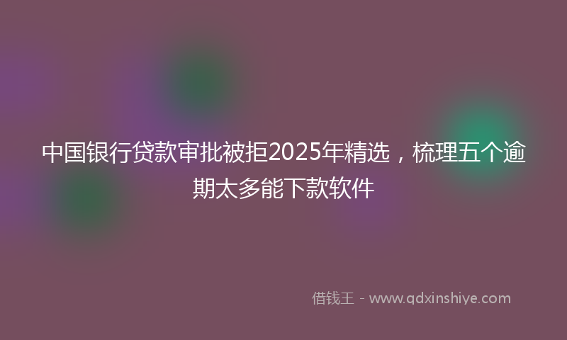 中国银行贷款审批被拒2025年精选，梳理五个逾期太多能下款软件