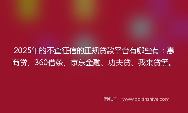 2025年的不查征信的正规贷款平台有哪些有：惠商贷、360借条、京东金融、功夫贷、我来贷等。