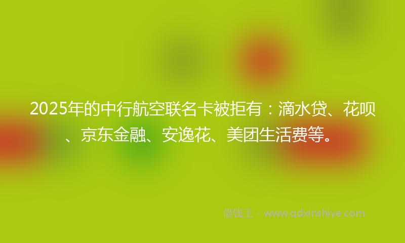 2025年的中行航空联名卡被拒有：滴水贷、花呗、京东金融、安逸花、美团生活费等。