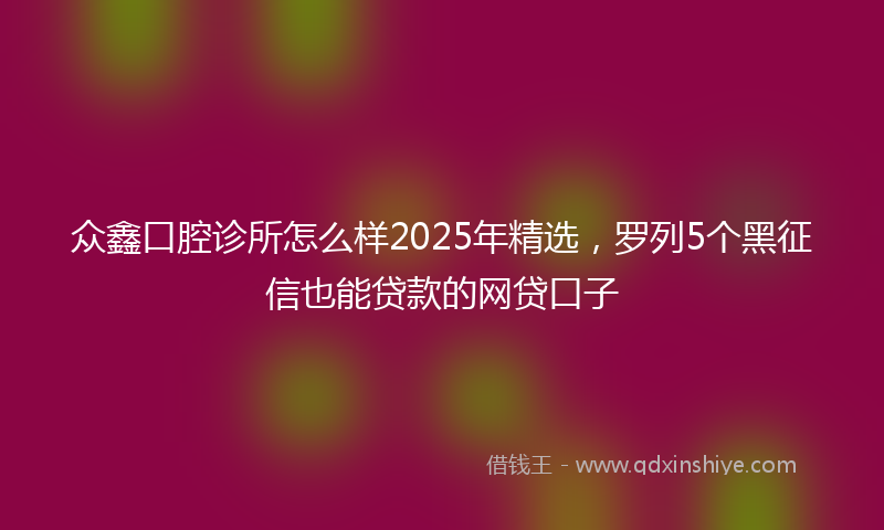 众鑫口腔诊所怎么样2025年精选，罗列5个黑征信也能贷款的网贷口子