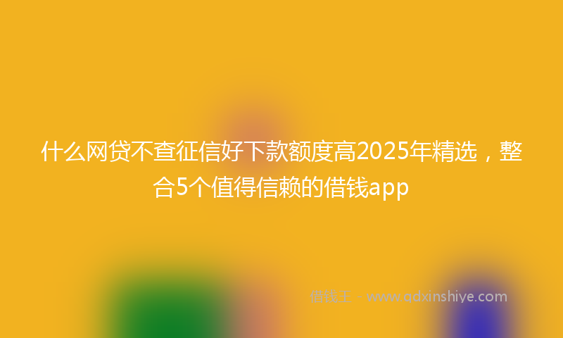 什么网贷不查征信好下款额度高2025年精选，整合5个值得信赖的借钱app