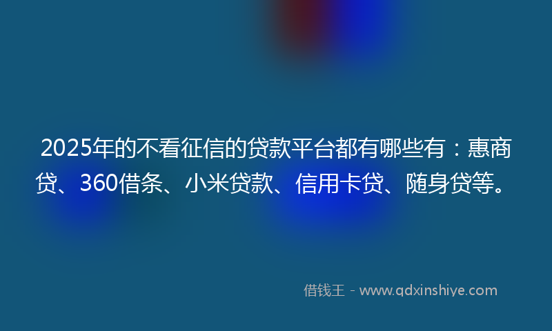 2025年的不看征信的贷款平台都有哪些有：惠商贷、360借条、小米贷款、信用卡贷、随身贷等。
