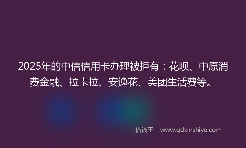 2025年的中信信用卡办理被拒有：花呗、中原消费金融、拉卡拉、安逸花、美团生活费等。