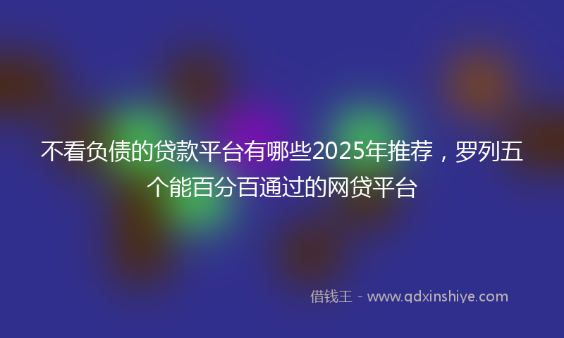 不看负债的贷款平台有哪些2025年推荐，罗列五个能百分百通过的网贷平台