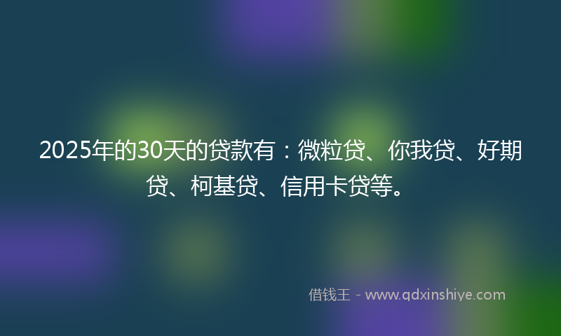 2025年的30天的贷款有：微粒贷、你我贷、好期贷、柯基贷、信用卡贷等。