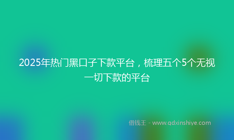 2025年热门黑口子下款平台，梳理五个5个无视一切下款的平台