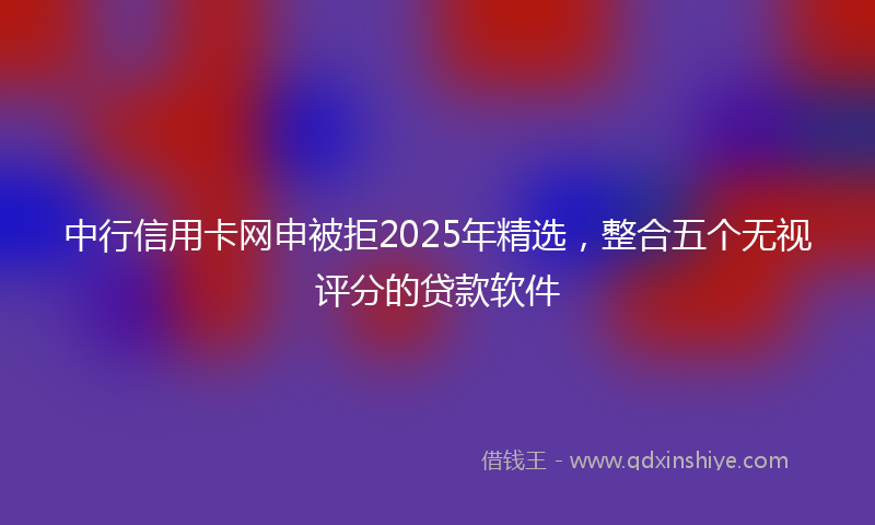 中行信用卡网申被拒2025年精选，整合五个无视评分的贷款软件