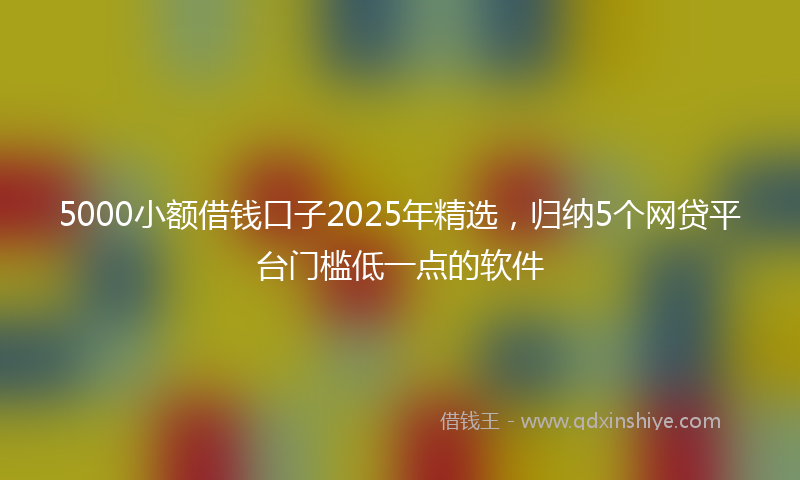 5000小额借钱口子2025年精选，归纳5个网贷平台门槛低一点的软件