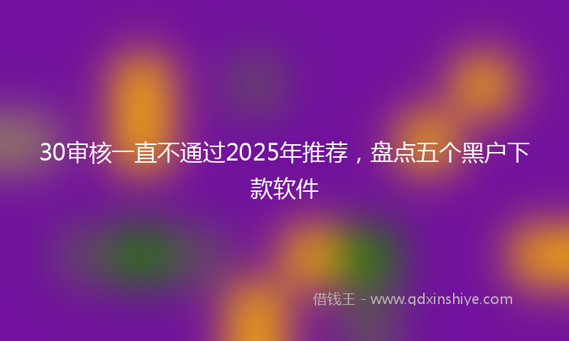 30审核一直不通过2025年推荐，盘点五个黑户下款软件