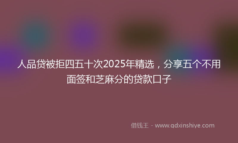 人品贷被拒四五十次2025年精选，分享五个不用面签和芝麻分的贷款口子