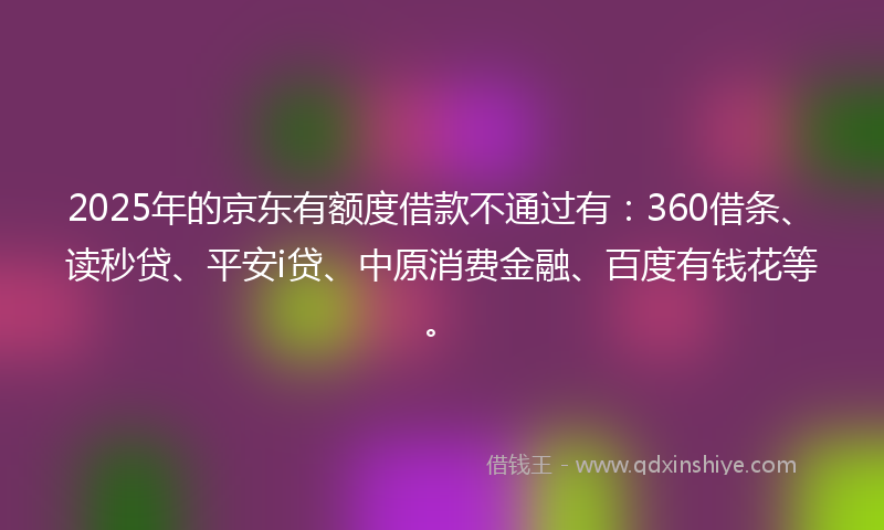2025年的京东有额度借款不通过有：360借条、读秒贷、平安i贷、中原消费金融、百度有钱花等。