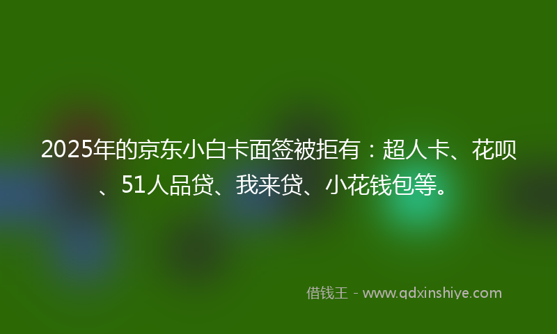 2025年的京东小白卡面签被拒有：超人卡、花呗、51人品贷、我来贷、小花钱包等。