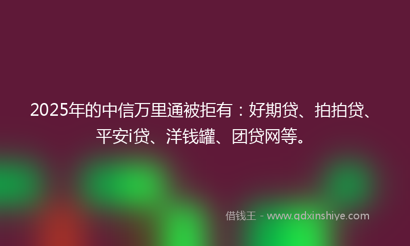 2025年的中信万里通被拒有：好期贷、拍拍贷、平安i贷、洋钱罐、团贷网等。