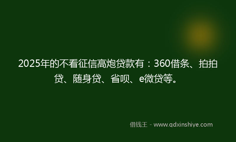 2025年的不看征信高炮贷款有：360借条、拍拍贷、随身贷、省呗、e微贷等。