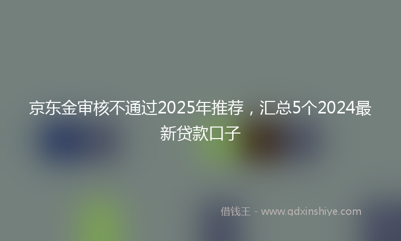 京东金审核不通过2025年推荐，汇总5个2024最新贷款口子