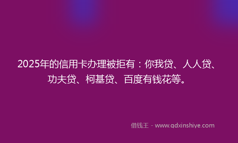 2025年的信用卡办理被拒有：你我贷、人人贷、功夫贷、柯基贷、百度有钱花等。