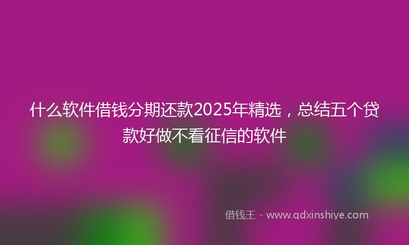 什么软件借钱分期还款2025年精选，总结五个贷款好做不看征信的软件