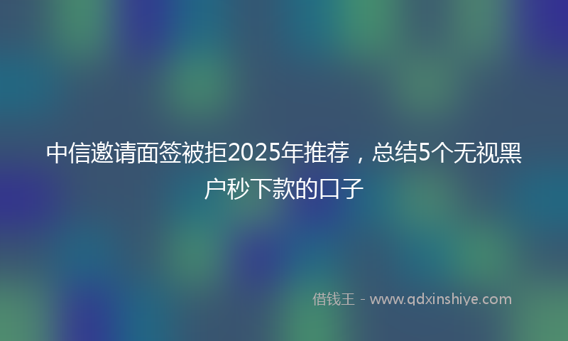 中信邀请面签被拒2025年推荐，总结5个无视黑户秒下款的口子